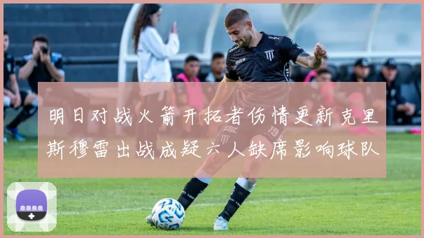 明日对战火箭开拓者伤情更新克里斯穆雷出战成疑六人缺席影响球队实力
