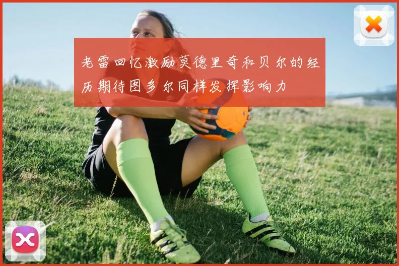 老雷回忆激励莫德里奇和贝尔的经历期待图多尔同样发挥影响力