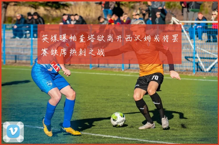 英媒曝帕奎塔欲离开西汉姆或将罢赛缺席热刺之战