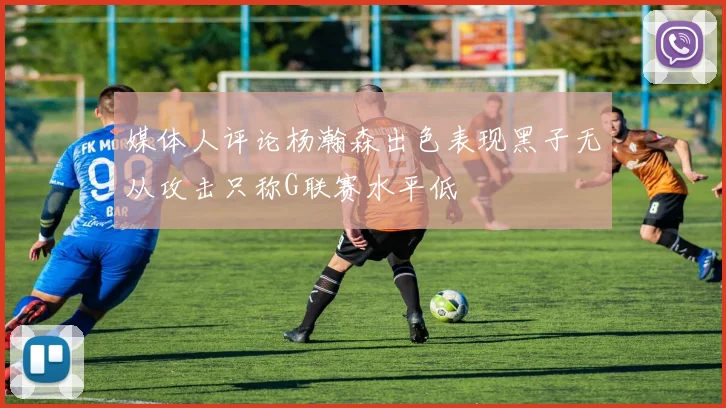 媒体人评论杨瀚森出色表现黑子无从攻击只称G联赛水平低