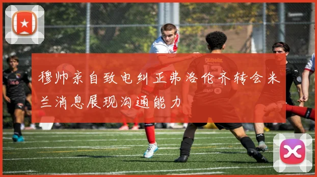 穆帅亲自致电纠正弗洛伦齐转会米兰消息展现沟通能力