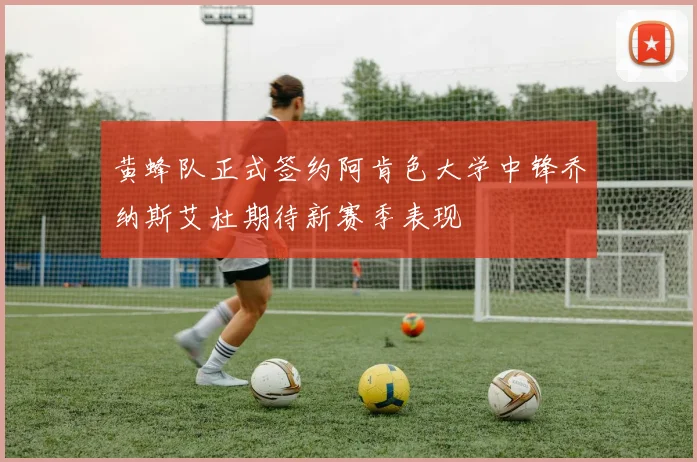 黄蜂队正式签约阿肯色大学中锋乔纳斯艾杜期待新赛季表现