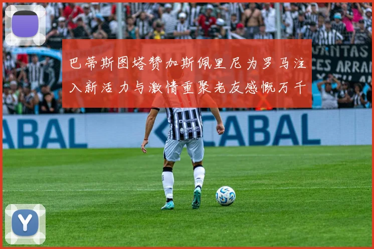 巴蒂斯图塔赞加斯佩里尼为罗马注入新活力与激情重聚老友感慨万千
