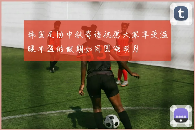 韩国足协中秋寄语祝愿大家享受温暖丰盈的假期如同圆满明月