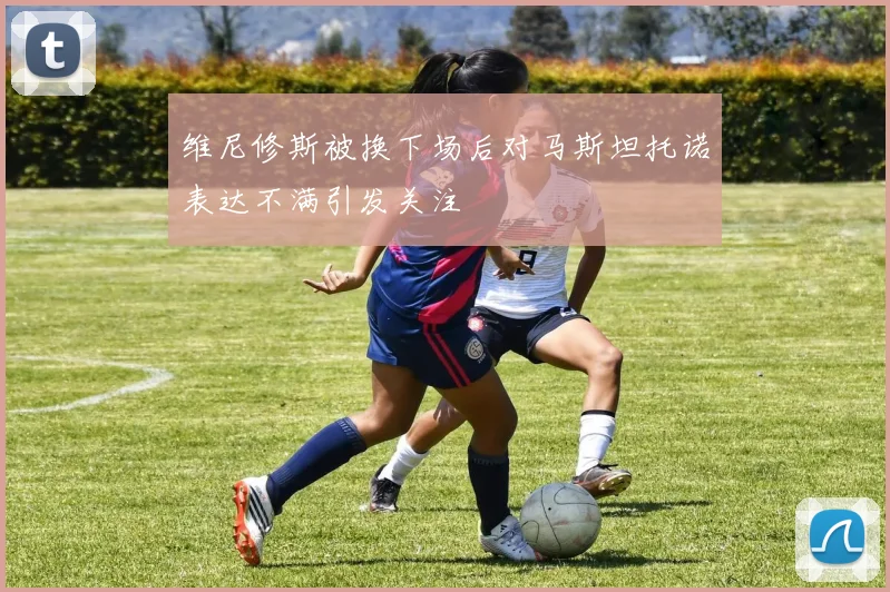 维尼修斯被换下场后对马斯坦托诺表达不满引发关注
