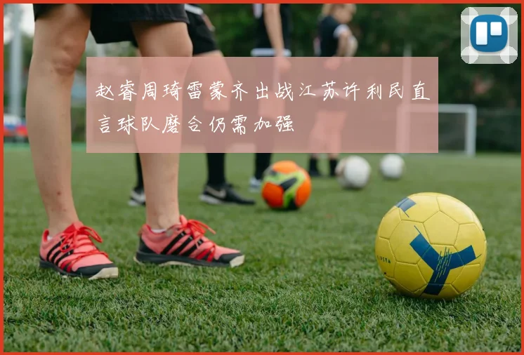 赵睿周琦雷蒙齐出战江苏许利民直言球队磨合仍需加强
