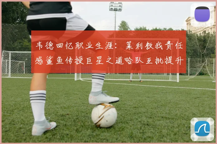 韦德回忆职业生涯：莱利教我责任感鲨鱼传授巨星之道哈队互批提升自我