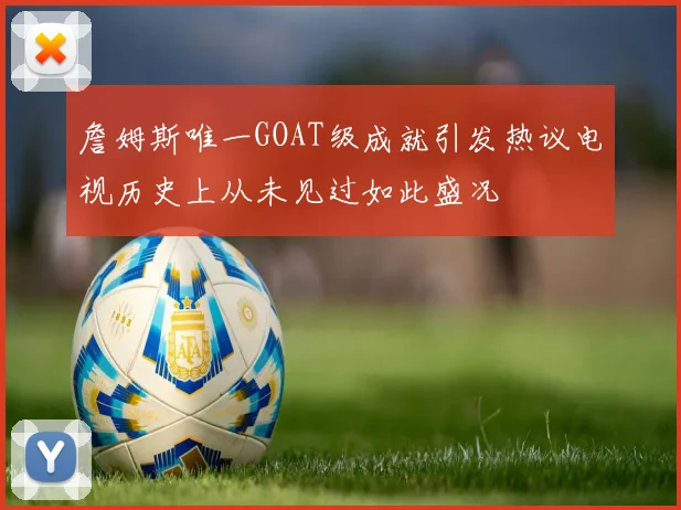 詹姆斯唯一GOAT级成就引发热议电视历史上从未见过如此盛况