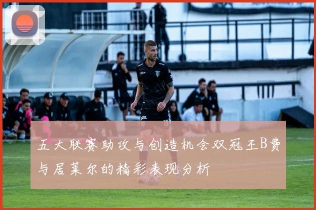 五大联赛助攻与创造机会双冠王B费与居莱尔的精彩表现分析