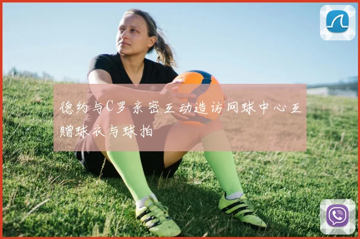 德约与C罗亲密互动造访网球中心互赠球衣与球拍