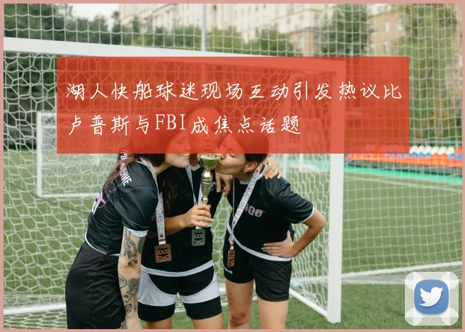 湖人快船球迷现场互动引发热议比卢普斯与FBI成焦点话题