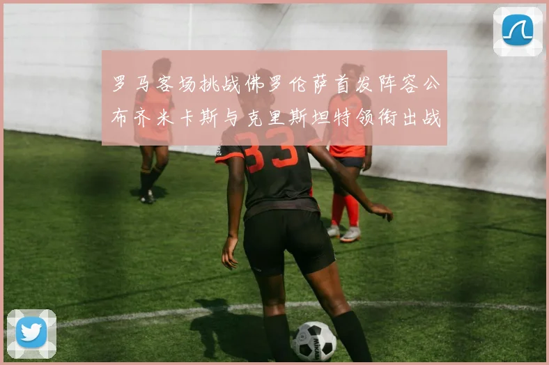 罗马客场挑战佛罗伦萨首发阵容公布齐米卡斯与克里斯坦特领衔出战