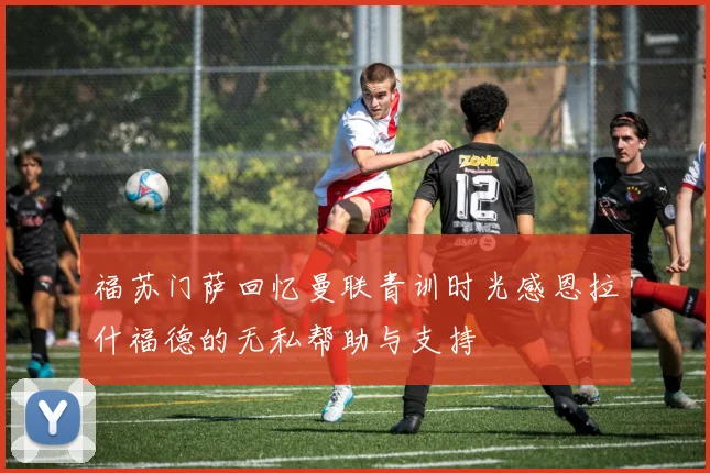 福苏门萨回忆曼联青训时光感恩拉什福德的无私帮助与支持