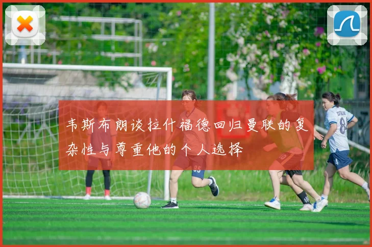 韦斯布朗谈拉什福德回归曼联的复杂性与尊重他的个人选择