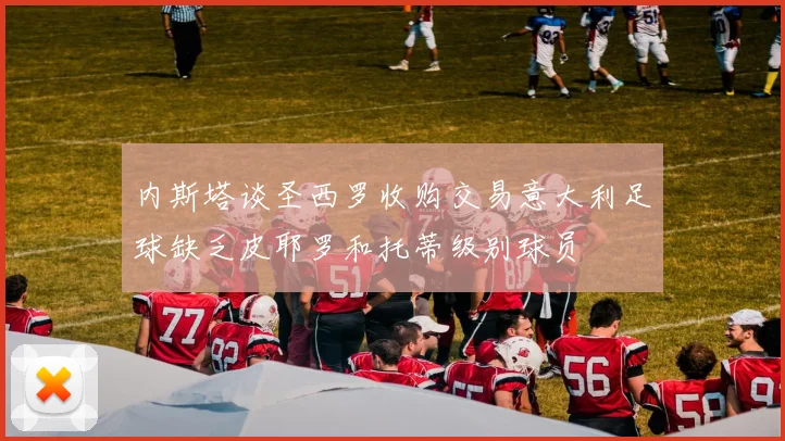 内斯塔谈圣西罗收购交易意大利足球缺乏皮耶罗和托蒂级别球员
