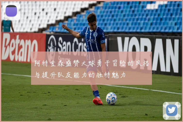 阿特金森盛赞大球勇于冒险的风格与提升队友能力的独特魅力