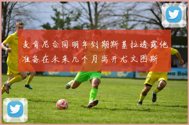 麦肯尼合同明年到期斯基拉透露他准备在未来几个月离开尤文图斯