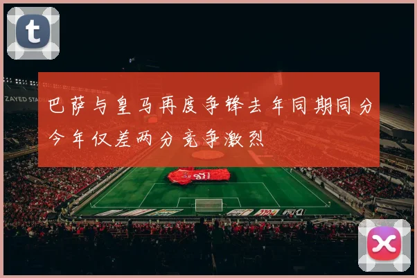 巴萨与皇马再度争锋去年同期同分今年仅差两分竞争激烈